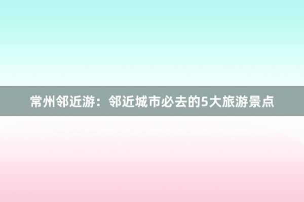 常州邻近游：邻近城市必去的5大旅游景点