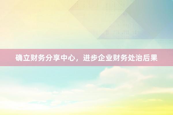 确立财务分享中心，进步企业财务处治后果