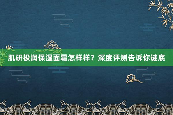 肌研极润保湿面霜怎样样？深度评测告诉你谜底