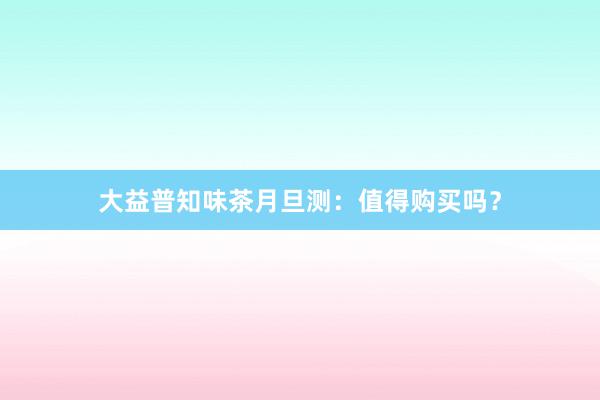 大益普知味茶月旦测：值得购买吗？